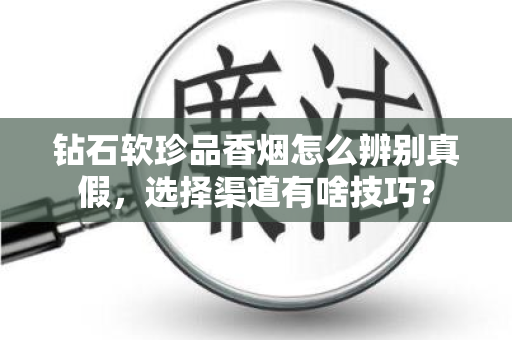 钻石软珍品香烟怎么辨别真假，选择渠道有啥技巧？